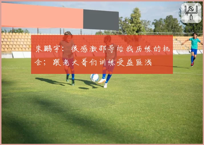 朱鹏宇:很感激邵导给我历练的机会;跟老大哥们训练受益匪浅