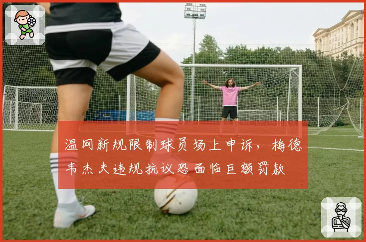 温网新规限制球员场上申诉，梅德韦杰夫违规抗议恐面临巨额罚款