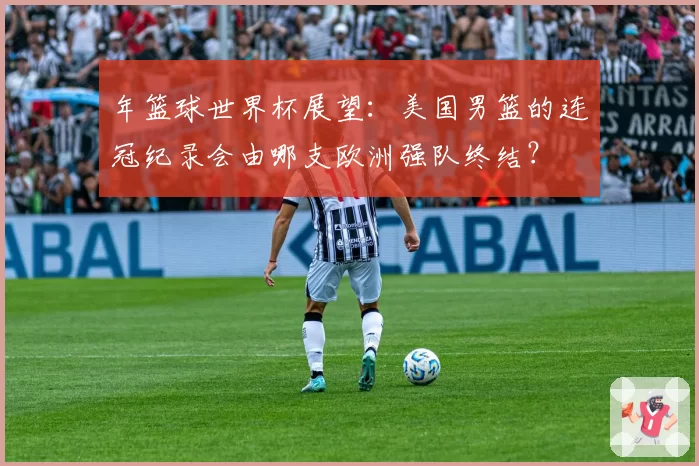 年篮球世界杯展望：美国男篮的连冠纪录会由哪支欧洲强队终结？