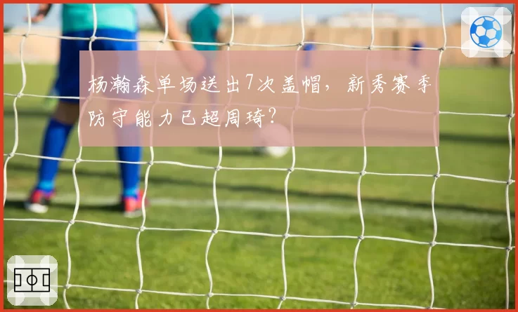 杨瀚森单场送出7次盖帽，新秀赛季防守能力已超周琦？