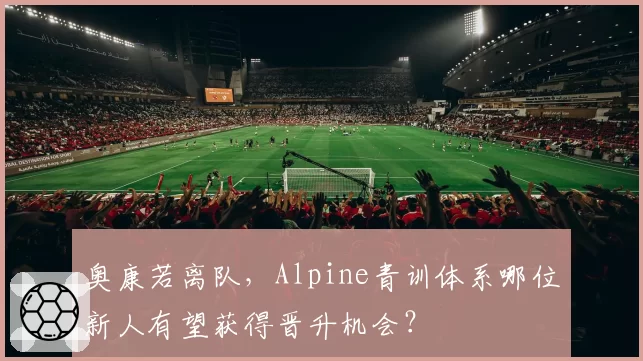 奥康若离队，Alpine青训体系哪位新人有望获得晋升机会？