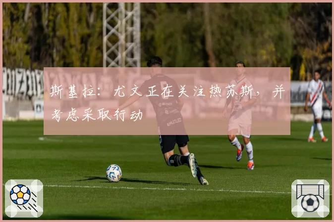 斯基拉：尤文正在关注热苏斯，并考虑采取行动