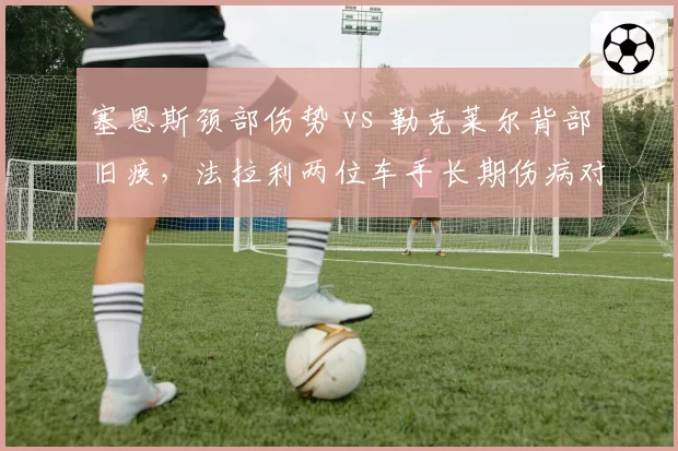 塞恩斯颈部伤势 vs 勒克莱尔背部旧疾，法拉利两位车手长期伤病对2026赛季布局影响