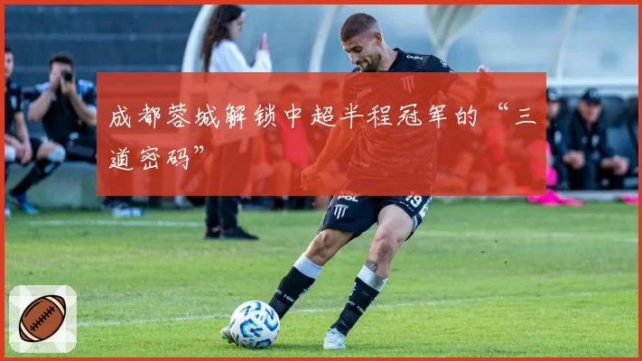 成都蓉城解锁中超半程冠军的“三道密码”