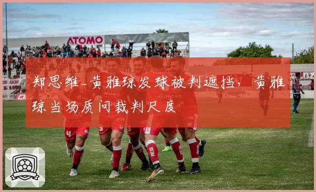 郑思维_黄雅琼发球被判遮挡，黄雅琼当场质问裁判尺度