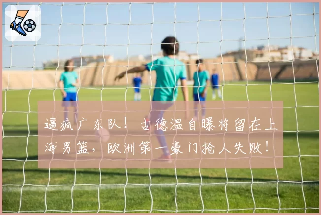 逼疯广东队！古德温自曝将留在上海男篮，欧洲第一豪门抢人失败！