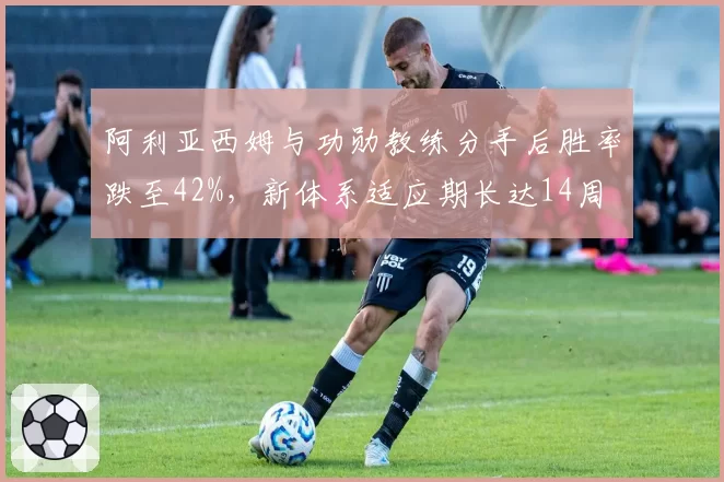 阿利亚西姆与功勋教练分手后胜率跌至42%,新体系适应期长达14周