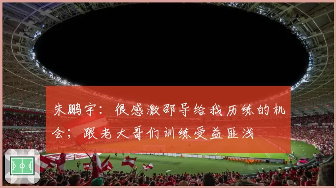 朱鹏宇:很感激邵导给我历练的机会;跟老大哥们训练受益匪浅