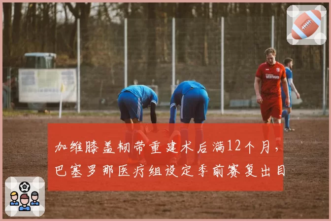 加维膝盖韧带重建术后满12个月，巴塞罗那医疗组设定季前赛复出目标