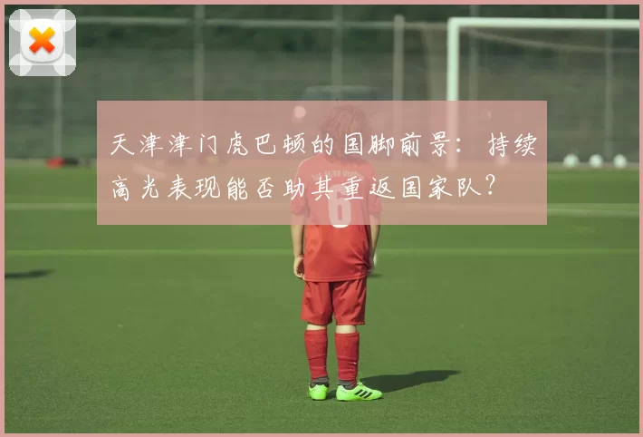 天津津门虎巴顿的国脚前景:持续高光表现能否助其重返国家队?