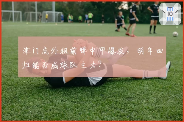 津门虎外租前锋中甲爆发，明年回归能否成球队主力？