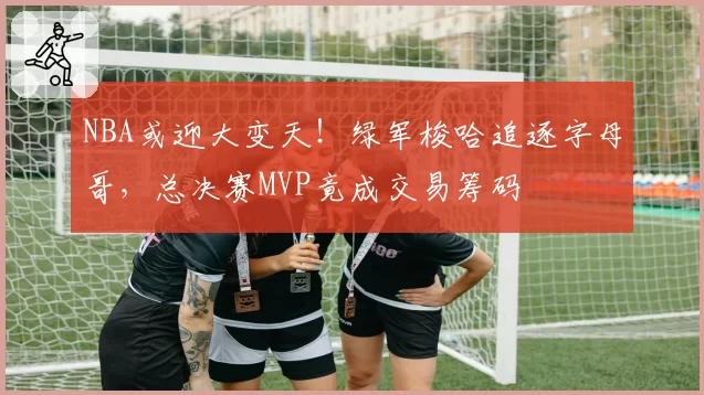 NBA或迎大变天！绿军梭哈追逐字母哥，总决赛MVP竟成交易筹码