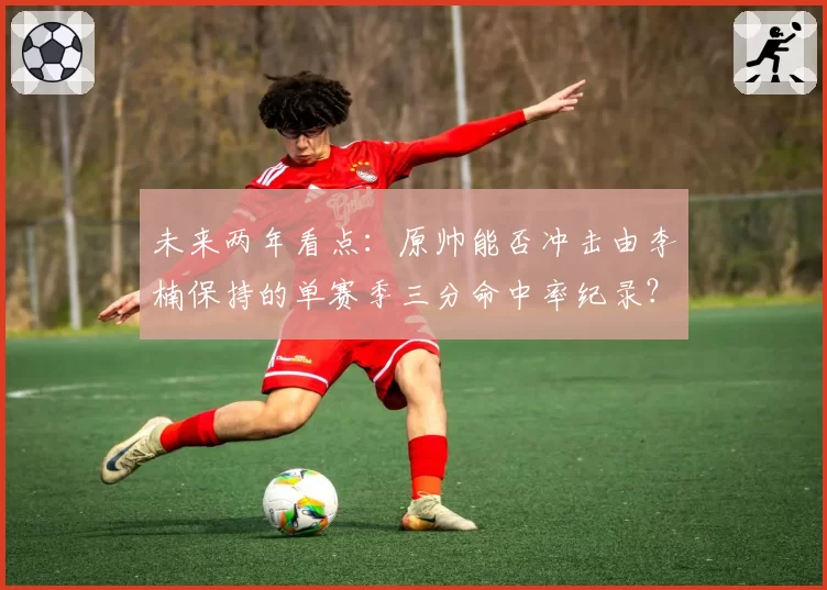 未来两年看点:原帅能否冲击由李楠保持的单赛季三分命中率纪录?