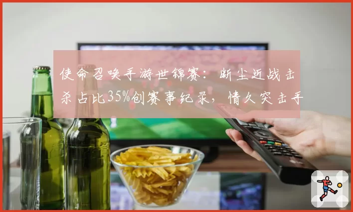 使命召唤手游世锦赛：断尘近战击杀占比35%创赛事纪录，情久突击手是否找到最优解？