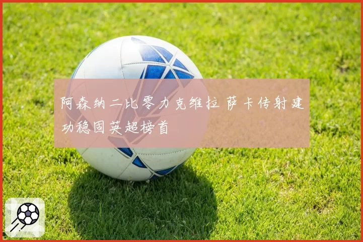 阿森纳二比零力克维拉 萨卡传射建功稳固英超榜首