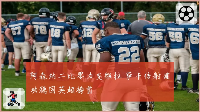 阿森纳二比零力克维拉 萨卡传射建功稳固英超榜首