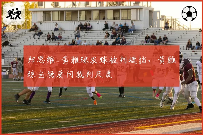 郑思维_黄雅琼发球被判遮挡，黄雅琼当场质问裁判尺度