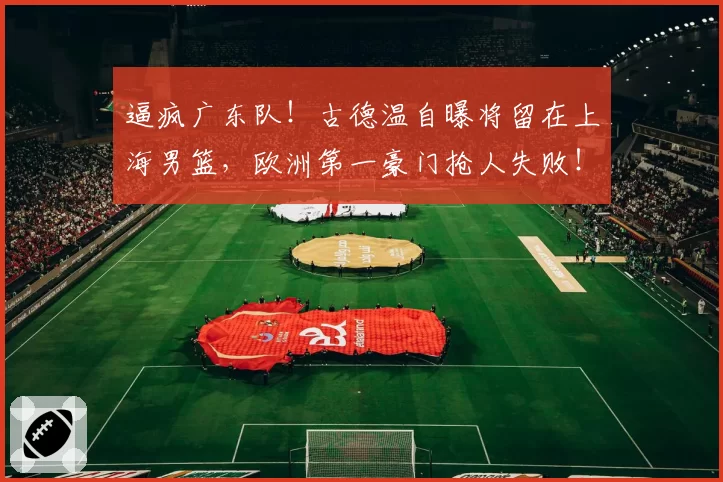 逼疯广东队！古德温自曝将留在上海男篮，欧洲第一豪门抢人失败！