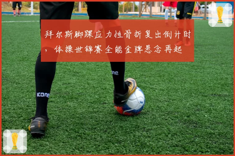 拜尔斯脚踝应力性骨折复出倒计时，体操世锦赛全能金牌悬念再起