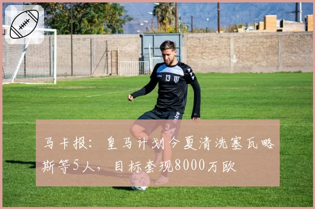 马卡报：皇马计划今夏清洗塞瓦略斯等5人，目标套现8000万欧