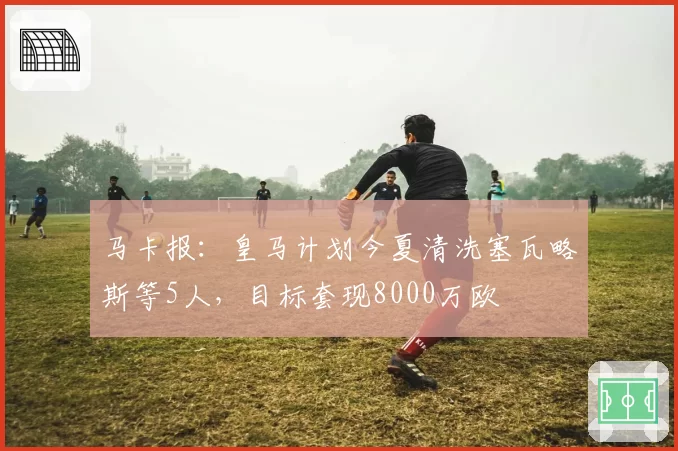 马卡报:皇马计划今夏清洗塞瓦略斯等5人,目标套现8000万欧