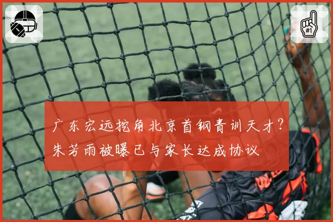 广东宏远挖角北京首钢青训天才?朱芳雨被曝已与家长达成协议