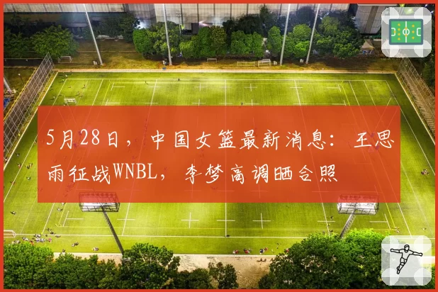 5月28日,中国女篮最新消息:王思雨征战WNBL,李梦高调晒合照