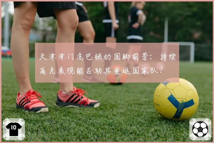 天津津门虎巴顿的国脚前景：持续高光表现能否助其重返国家队？