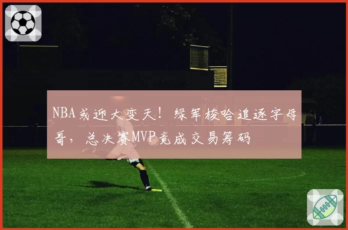 NBA或迎大变天！绿军梭哈追逐字母哥，总决赛MVP竟成交易筹码