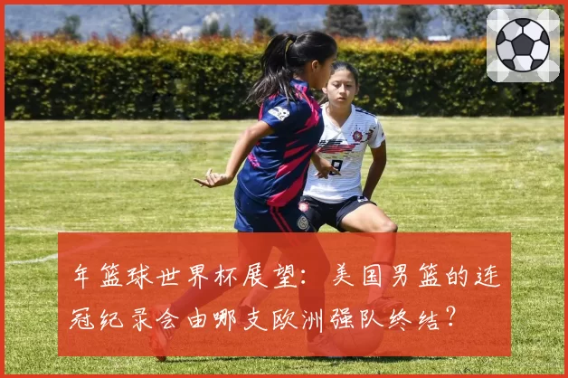 年篮球世界杯展望：美国男篮的连冠纪录会由哪支欧洲强队终结？