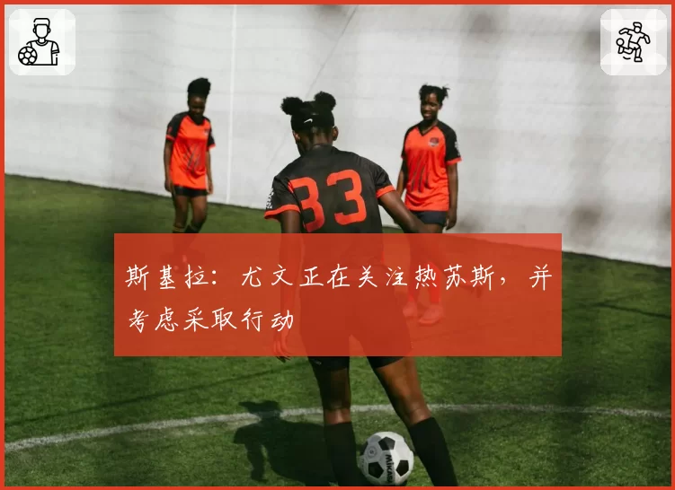斯基拉：尤文正在关注热苏斯，并考虑采取行动
